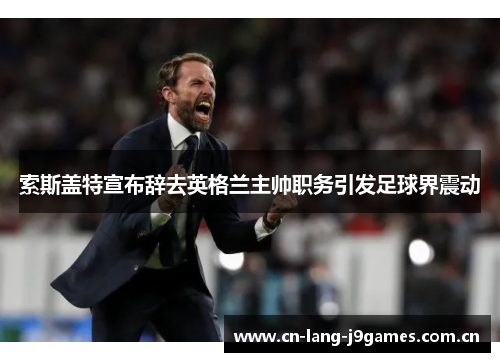 索斯盖特宣布辞去英格兰主帅职务引发足球界震动 索斯盖特宣布辞去英格兰主帅职务引发足球界震动