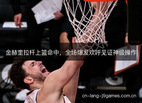 金赫奎拉杆上篮命中，全场爆发欢呼见证神级操作